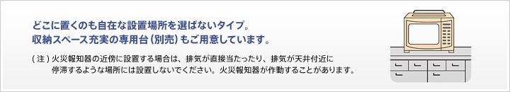 どこに奥のも自在な設置場所を選ばないタイプ。収納スペース充実の専用代(別売)もご用意しています。(注)火災報知器の近傍に設置する場合は、排気が直接当たったり、停滞するような場所には設置しないでください。火災報知器が作動することがあります。