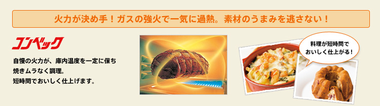 火力が決め手!ガスの強火で一気に過熱。素材のうまみを逃さない!自慢の火力が、庫内温度を一定に保ち焼きムラなく調理。短時間でおいしく仕上げます。料理が短時間でおいしく仕上がる!