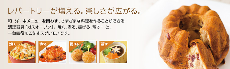 レパートリーが増える。楽しさが広がる。 和・洋・中メニューを問わず、さまざまな料理を作ることができる 調理器具「ガスオーブン」。焼く、煮る、揚げる、蒸す…と、 一台四役をこなすスグレモノです。 焼く 煮る 揚げる 蒸す