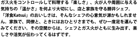 ガス火をコントロールして料理する「楽しさ」、火が人や周囲に与える気持ちの「温かさ」を何より大切にし、店と家族を守る勝井シェフ。「洋食Katsui」のおいしさは、そんなシェフの心意気が源かもしれません。家族で、同僚と、ときにはおひとりさまでも、ぜひ一度足を運んでみてください。その空間からは、シェフとガス火がともに生み出す、楽しさや活気が伝わってくるはずです。