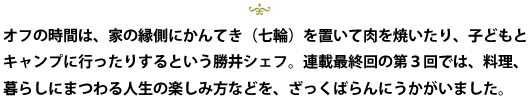 オフの時間は、家の縁側にかんてき(七輪)を置いて肉を焼いたり、子どもとキャンプに行ったりするという勝井シェフ。連載最終回の第3回では、料理、暮らしにまつわる人生の楽しみ方などを、ざっくばらんにうかがいました。