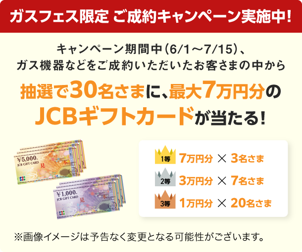 ガスフェス限定 ご成約キャンペーン実施中！ キャンペーン期間中（6/1～7/15）、ガス機器などをご成約いただいたお客さまの中から抽選で30名さまに、最大7万円分のJCBギフトカードが当たる！ 1等：7万円分×3名さま 2等：3万円分×7名さま 3等：1万円分×20名さま ※画像イメージは予告なく変更となる可能性がございます。
