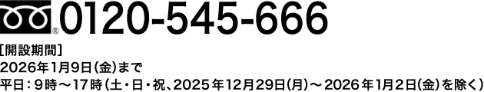 0120-545-666【開設期間】2026年1月9日(金)まで 平日:9時〜17時(土・日・祝・2025年12月29日(月)~2026年1月2日(金)を除く)