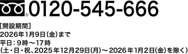 0120-545-666【開設期間】2026年1月9日(金)まで 平日:9時〜17時(土・日・祝・2025年12月29日(月)~2026年1月2日(金)を除く)