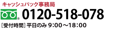 キャッシュバック事務局 0120-518-078 [受付時間] 平日のみ 9:00～18:00