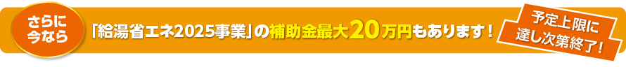 さらに今なら「給湯省エネ2025事業」の補助金最大20万円もあります！ 予定上限に達し次第終了！