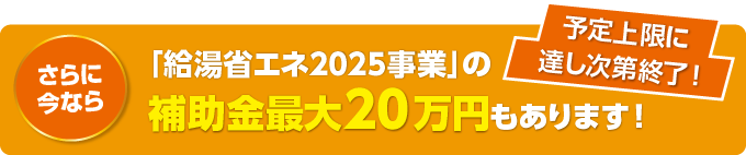 さらに今なら「給湯省エネ2025事業」の補助金最大20万円もあります！ 予定上限に達し次第終了！
