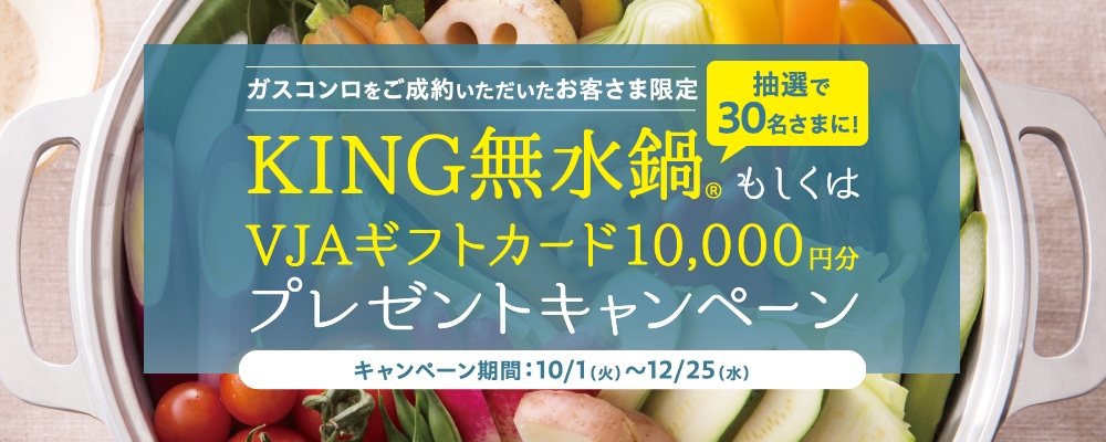 ガスコンロをご成約いただいたお客さま限定 抽選で30名さまに！KING無水鍋® もしくはVJAギフトカード10,000円分プレゼントキャンペーン キャンペーン期間：10/1（火）～12/25（水）