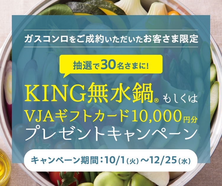 ガスコンロをご成約いただいたお客さま限定 抽選で30名さまに！KING無水鍋® もしくはVJAギフトカード10,000円分プレゼントキャンペーン キャンペーン期間：10/1（火）～12/25（水）