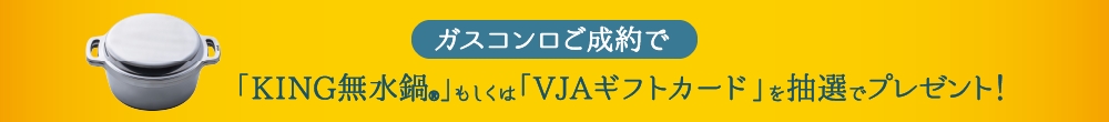 ガスコンロご成約で「KING無水鍋®」もしくは「VJAギフトカード」を抽選でプレゼント！