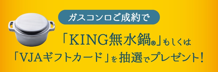 ガスコンロご成約で「KING無水鍋®」もしくは「VJAギフトカード」を抽選でプレゼント！