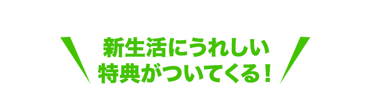 新生活にうれしい特典がついてくる！