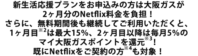 新生活応援プランをお申込みの方は大阪ガスが2ヶ月分のNetflix料金を負担！さらに、無料期間後も継続してご利用いただくと、1ヶ月目※2は最大15％、2ヶ月目以降は毎月5％のマイ大阪ガスポイントを還元※3！既にNetflixをご契約の方※4も対象！