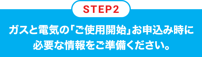 STEP2 ガスと電気の「ご使用開始」お申込み時に必要な情報をご準備ください。