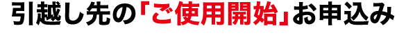 引越し先の「ご使用開始」お申込み