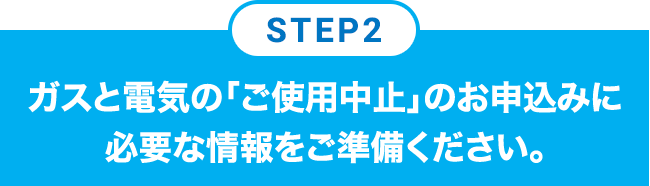 STEP2 ガスと電気の「ご使用中止」のお申込みに必要な情報をご準備ください。