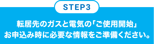 STEP3 転居先のガスと電気の「ご使用開始」お申込み時に必要な情報をご準備ください。