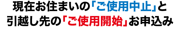 現在お住まいの「ご使用中止」と引越し先の「ご使用開始」お申込み