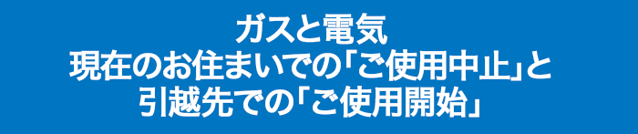 ガスと電気 現在のお住まいでの「ご使用中止」と 引越先での「ご使用開始」