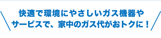 快適で環境にやさしいガス機器やサービスで、家中のガス代がおトクに！