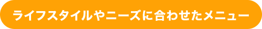 ライフスタイルやニーズに合わせたメニュー