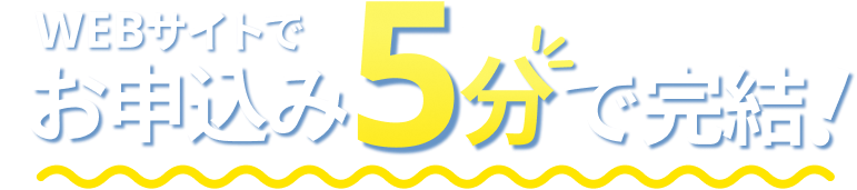 WEBサイトでお申込み5分で完結！