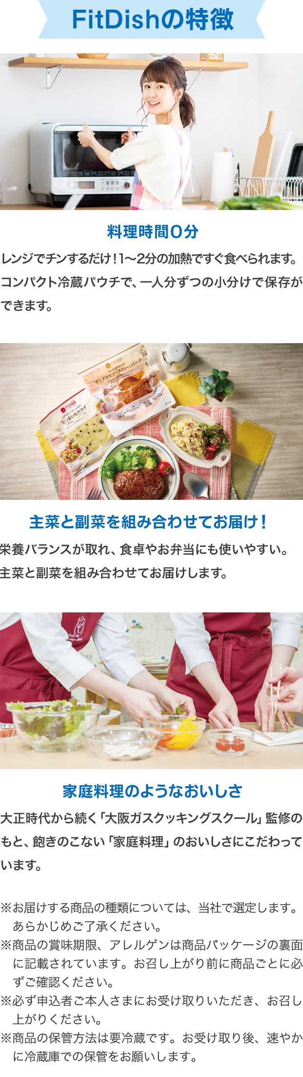 FitDishの特徴 料理時間0分 レンジでチンするだけ！1～2分の加熱ですぐ食べられます。コンパクト冷蔵パウチで、一人分ずつの小分けで保存ができます。 主菜と副菜を組み合わせてお届け！ 栄養バランスが取れ、食卓やお弁当にも使いやすい。主菜と副菜を組み合わせてお届けします。 家庭料理のようなおいしさ 大正時代から続く「大阪ガスクッキングスクール」監修のもと、飽きのこない「家庭料理」のおいしさにこだわっています。 ※お届けする商品の種類については、当社で選定します。あらかじめご了承ください。 ※商品の賞味期限、アレルゲンは商品パッケージの裏面に記載されています。お召し上がり前に商品ごとに必ずご確認ください。 ※必ず申込者ご本人さまにお受け取りいただき、お召し上がりください。 ※商品の保管方法は要冷蔵です。お受け取り後、速やかに冷蔵庫での保管をお願いします。