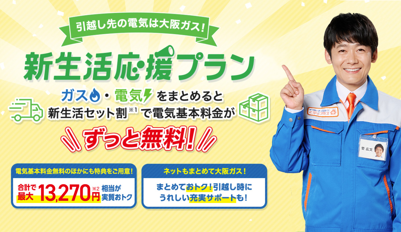 引越し先の電気は大阪ガス！新生活応援プラン ガスと電気をまとめると新生活セット割(※1)で電気基本料金が ずっと無料! 電気基本料金無料の他にも特典をご用意! 合計で最大13,270円(※2)相当が実質おトク ネットもまとめて大阪ガス! まとめておトク!引越し時にうれしい充実サポートも!