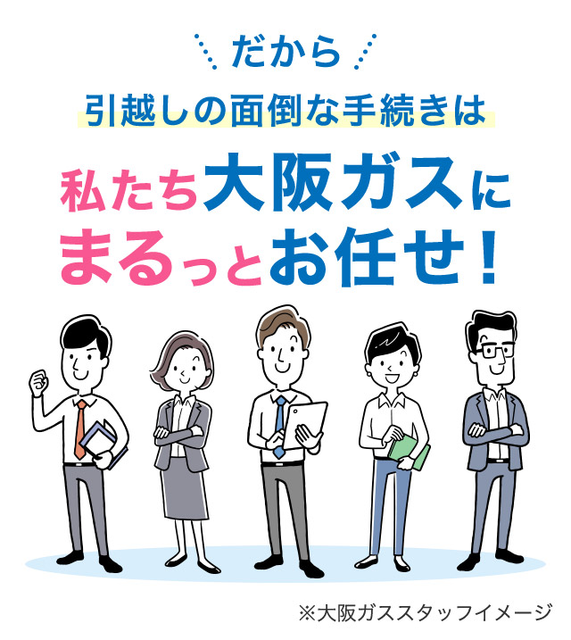 だから 引越しの面倒な手続きは私たち大阪ガスにまるっとお任せ！ ※大阪ガススタッフイメージ