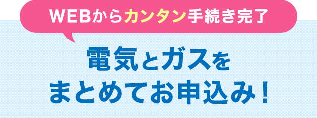 WEBからカンタン手続き完了 電気とガスをまとめてお申込み！