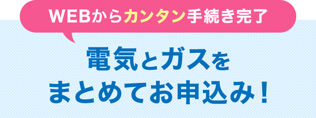 WEBからカンタン手続き完了 電気とガスをまとめてお申込み！