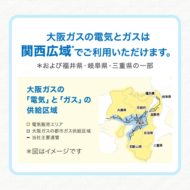 大阪ガスの電気とガスは関西広域＊でご利用いただけます。＊および福井県・岐阜県・三重県の一部 大阪ガスの「電気」と「ガス」の供給区域 電気販売エリア 大阪ガスの都市ガス供給区域 当社主要道管 福井県 岐阜県 兵庫県 京都府 滋賀県 大阪府 奈良県 和歌山県 三重県 ＊図はイメージです