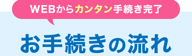 WEBからカンタン手続き完了 お手続きの流れ