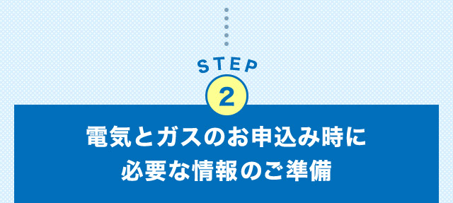 STEP2 電気とガスのお申込み時に必要な情報のご準備