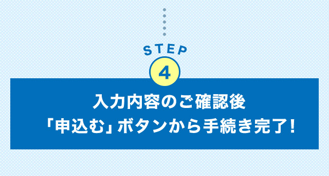 STEP4 入力内容のご確認後「申込む」ボタンから手続き完了！