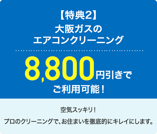 【特典2】大阪ガスのエアコンクリーニング8,800円引きでご利用可能！空気スッキリ！プロのクリーニングで、お住まいを徹底的にキレイにします。