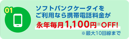 01 ソフトバンクケータイをご利用なら携帯電話料金が永年毎月1,100円OFF! ※最大10回線まで