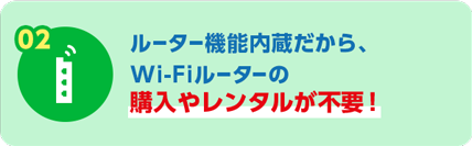 02 ルーター機能内蔵だから、Wi-Fiルーターの購入やレンタルが不要！