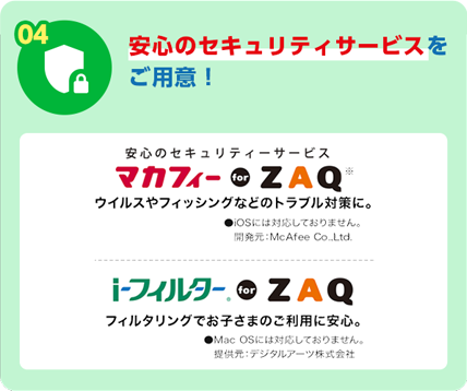 04 安心のセキュリティサービスをご用意！安心のセキュリティサービスマカフィー for ZAQ ウイルスやフィッシングなどのトラブル対策に。iosには対応しておりません。開発元：McAfee Co..Ltd iフィルター for ZAQ フィルタリングでお子さまのご利用に安心。Mac OSには対応しておりません。 提供元:デジタルアーツ株式会社