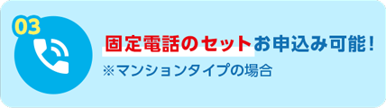 03 固定電話のセットお申込み可能！ ※マンションタイプの場合