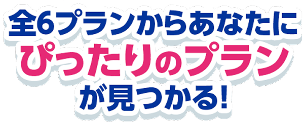 全6プランからあなたに ぴったりのプラン が見つかる！