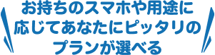 お持ちのスマホや用途に応じてあなたにピッタリのプランが選べる