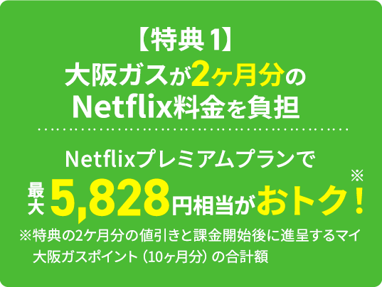 【特典1】大阪ガスが2ヶ月分のNetflix料金を負担Netflixプレミアムプランで最大5,828円相当がおトク！※ ※特典の2ヶ月分の値引きと課金開始後に進呈するマイ大阪ガスポイント（10ヶ月分）の合計額