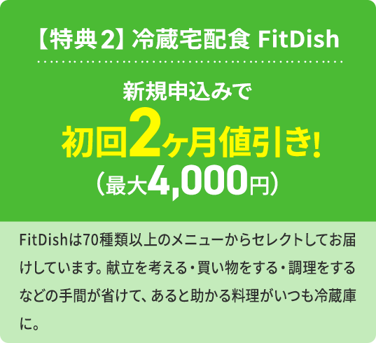 【特典2】冷蔵宅配食 FitDish 新規申込みで 初回2ヶ月値引き！（最大4,000円） FitDishは70種類以上のメニューからセレクトしてお届けしています。献立を考える・買い物する・調理するなどの手間が省けて、あると助かる料理がいつも冷蔵庫に。