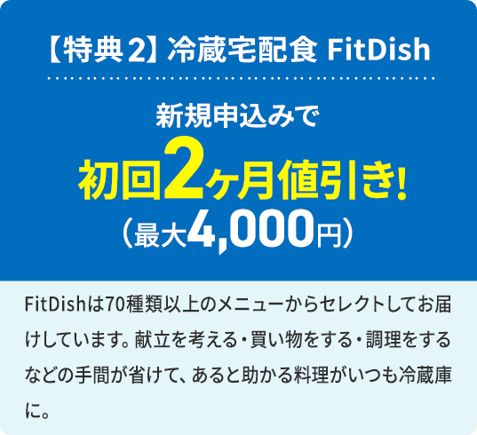 【特典2】冷蔵宅配食 FitDish 新規申込みで 初回2ヶ月値引き！（最大4,000円） FitDishは70種類以上のメニューからセレクトしてお届けしています。献立を考える・買い物する・調理するなどの手間が省けて、あると助かる料理がいつも冷蔵庫に。