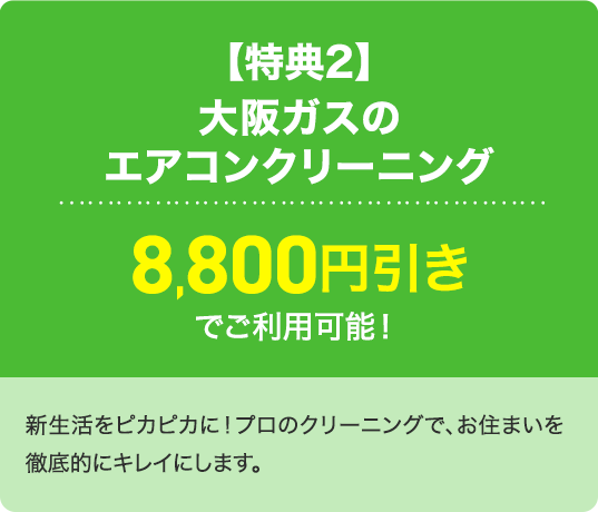 【特典2】大阪ガスのエアコンクリーニング8,800円引きでご利用可能！新生活をピカピカに！プロのクリーニングで、お住まいを徹底的にキレイにします。