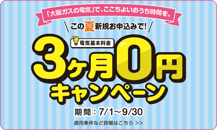 「大阪ガスの電気」で、ここちよいおうち時間を。この夏新規お申込みで！電気基本料金3ヶ月0円キャンペーン 期間：7/1〜9/30 適用条件など詳細はこちら