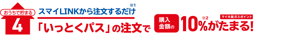 おうちで貯まる4 スマイLINKから注文するだけ（※1）「いっとくパス」の注文で 購入金額の10％（※2）マイ大阪ガスポイントがたまる！