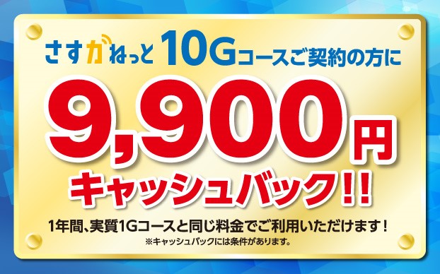 さすガねっと 10Gコースご契約の方に9,900円キャッシュバック！！ 1年間、実質1Gコースと同じ料金でご利用いただけます！ ※キャッシュバックには条件があります。