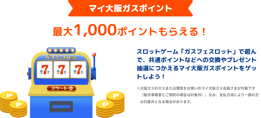 マイ大阪ガスポイント 最大1,000ポイントもらえる! スロットゲーム「ガスフェスロット」で遊んで、共通ポイントなどへの交換やプレゼント抽選につかえるマイ大阪ガスポイントをゲットしよう! ※マイ大阪ガスポイントは大阪ガスのガスまたは電気(取次事業者とご契約の場合は対象外)をお使いで、口座振替またはクレジットカード払いのマイ大阪ガス本会員さまが対象となります。